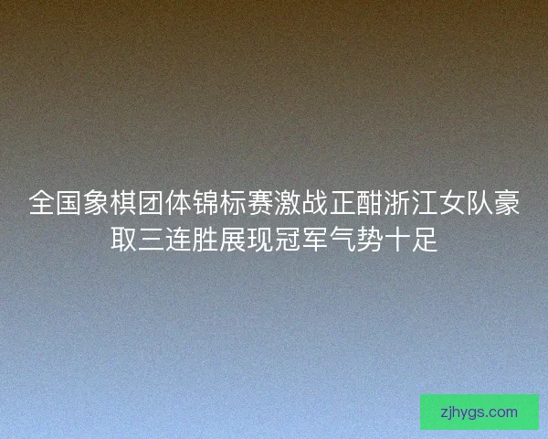全国象棋团体锦标赛激战正酣浙江女队豪取三连胜展现冠军气势十足