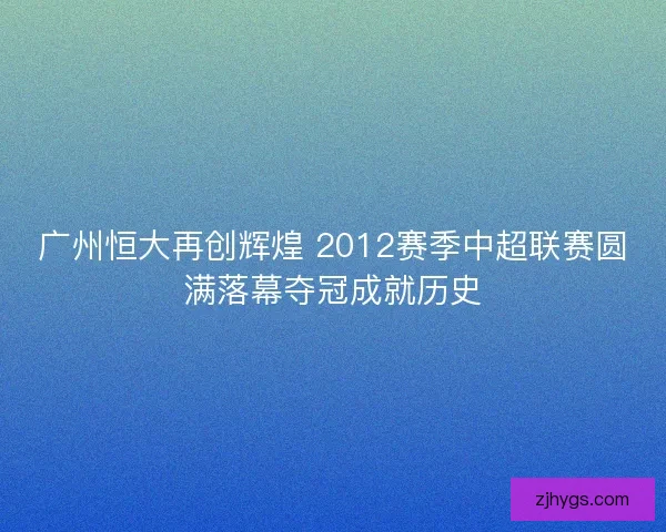 广州恒大再创辉煌 2012赛季中超联赛圆满落幕夺冠成就历史