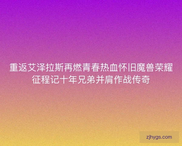 重返艾泽拉斯再燃青春热血怀旧魔兽荣耀征程记十年兄弟并肩作战传奇
