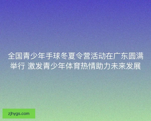 全国青少年手球冬夏令营活动在广东圆满举行 激发青少年体育热情助力未来发展