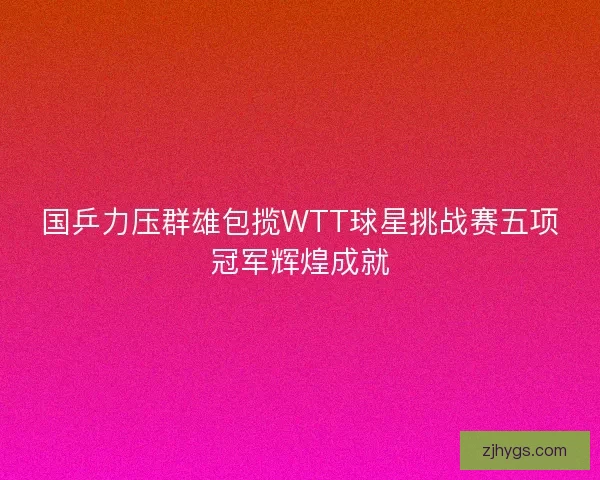 国乒力压群雄包揽WTT球星挑战赛五项冠军辉煌成就